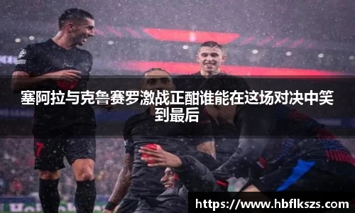 塞阿拉与克鲁赛罗激战正酣谁能在这场对决中笑到最后